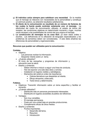 g) El individuo actúa siempre para satisfacer una necesidad. En la medida
que el mensaje se relacione con necesidades de la personalidad y constituya
un estímulo positivo, se obtendrá resultados satisfactorios.
h) El efecto de la comunicación es resultado de un número de factores de
los cuales la fuente puede controlar solamente uno: el mensaje. La
efectividad del medio de comunicación utilizado, el estado de ánimo del
receptor, las condiciones objetivas en determinado momento y lugar, muchas
veces escapan a las posibilidades de control del que origina el mensaje.
i) La construcción de mensajes no es cosa fácil, ya sean éstos orales o
escritos. Las deficiencias en la utilización de lenguajes especializados y los
problemas de semántica deben ser consideradas. A esto debe añadirse las
diferencias de personalidad y organizacionales.
………………………………………………………………………………………………..
Recursos que pueden ser utilizados para la comunicación:
Carteles.
• Objetivo:
- Las personas reciban la información.
- Despertar interés sobre un tema.
• ¿Cuándo utilizarlos?
- Al inicio de las campañas y programas de información y
educación para la salud.
• Diseño y contenido.
- Deben informar e inducir a seguir una línea de conducta.
- Han de exponer una sola idea clara y concisa.
- Instalación en lugares visibles y estratégicos.
- Elementos del cartel en orden de importancia:
• Colores llamativos que despierten el interés.
• Dibujo atrayente y adecuado.
• Texto breve y determinante.
Folletos.
• Objetivos: Transmitir información sobre un tema específico y facilitar el
recuerdo.
• ¿Cuándo utilizarlos?
- Distribuirlo sólo en personas previamente interesadas.
- Distribuirlo en lugares accesibles al público de referencia
• Ventajas:
- Son muy versátiles.
- El mensaje permanece.
- Costo por una unidad bajo en grandes producciones.
- Complemento eficaz de otros medios.
• Diseño y contenido:
- Puntos importantes.
ƒ Desarrollo del tema.
ƒ Resumen
ƒ Introducción
 