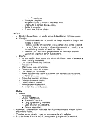 ƒ Conclusiones.
- Breve por completo.
- Adaptar lenguaje y contenido al público diana.
- Importante la claridad de exposición.
- Cuidar la armonía.
- Formato en díptico o tríptico.
Prensa.
• Objetivo: Sensibilizar a un amplio sector de la población de forma rápida.
• Ventajas.
- Pueden insertarse en un período de tiempo muy breve y llegan con
rapidez al público.
- Permiten insertar en su interior publicaciones sobre temas de salud.
- Los periódicos de ámbito local permiten adaptar el contenido a las
necesidades y características de la población.
- Permiten una continuidad y repetición de los mensajes de salud.
- Suelen ser adquiridos por un público clave.
• Diseño:
- La información debe seguir una secuencia lógica, estar organizada y
tener unidad y coherencia.
- Uso vocabulario usual y conocido.
- Frases cortas.
- Máximo dos ideas por oración.
- Redactar en oraciones simples.
- Uso referencias personales.
- Mayor frecuencia de uso de sustantivos que de adjetivos y adverbios.
- Hablar en presente.
- Evitar abreviaturas y símbolos.
- Subrayar ideas relevantes.
- Definir palabras difíciles.
- Acompañar de ilustraciones.
- Resumen final o conclusiones.
Radio
• Diseño.
- Noticiarios.
- Charlas radiofónicas.
• Breves (6-7 minutos)
• Lenguaje sencillo y adecuado.
• Estilo ameno y tono atractivo.
• Evaluar efectividad.
• Objetivos: Transmisión de mensajes de salud combinando la imagen, sonido,
movimiento y color.
• Ventajas: Mayor eficacia, posee las ventajas de la radio y el cine.
• Inconvenientes: Costo económico de aparatos y programación elevados.
 