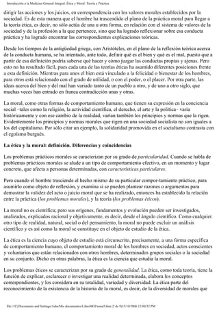 Introducción a la Medicina General Integral. Ética y Moral. Teoría y Práctica
dirigir las acciones y los juicios, en correspondencia con los valores morales establecidos por la
sociedad. Es de esta manera que el hombre ha trascendido el plano de la práctica moral para llegar a
la teoría ética, es decir, no sólo actúa de una u otra forma, en relación con el sistema de valores de la
sociedad y de la profesión a la que pertenece, sino que ha logrado reflexionar sobre esa conducta
práctica y ha logrado encontrar las correspondientes explicaciones teóricas.
Desde los tiempos de la antigüedad griega, con Aristóteles, en el plano de la reflexión teórica acerca
de la conducta humana, se ha intentado, ante todo, definir qué es el bien y qué es el mal, puesto que a
partir de esa definición podría saberse qué hacer y cómo juzgar las conductas propias y ajenas. Pero
esto no ha resultado fácil, pues cada una de las teorías éticas ha asumido diferentes posiciones frente
a esta definición. Mientras para unos el bien está vinculado a la felicidad o bienestar de los hombres,
para otros está relacionado con el grado de utilidad, o con el poder, o el placer. Por otra parte, las
ideas acerca del bien y del mal han variado tanto de un pueblo a otro, y de uno a otro siglo, que
muchas veces han entrado en franca contradicción unas y otras.
La moral, como otras formas de comportamiento humano, que tienen su expresión en la conciencia
social –tales como la religión, la actividad científica, el derecho, el arte y la política– varía
históricamente y con ese cambio de la realidad, varían también los principios y normas que la rigen.
Evidentemente los principios y normas morales que rigen en una sociedad socialista no son iguales a
los del capitalismo. Por sólo citar un ejemplo, la solidaridad promovida en el socialismo contrasta con
el egoísmo burgués.
La ética y la moral: definición. Diferencias y coincidencias
Los problemas prácticos morales se caracterizan por su grado de particularidad. Cuando se habla de
problemas prácticos morales se alude a un tipo de comportamiento efectivo, en un momento y lugar
concreto, que afecta a personas determinadas, con características particulares.
Pero cuando el hombre trasciende el hecho mismo de su particular compor-tamiento práctico, para
asumirlo como objeto de reflexión, y examina si se pueden plantear razones o argumentos para
demostrar la validez del acto o juicio moral que se ha realizado, entonces ha establecido la relación
entre la práctica (los problemas morales), y la teoría (los problemas éticos).
La moral no es científica; pero sus orígenes, fundamentos y evolución pueden ser investigados,
analizados, explicados racional y objetivamente, es decir, desde el ángulo científico. Como cualquier
otro tipo de realidad, natural, social o del pensamiento, la moral no puede excluir un análisis
científico y es así como la moral se constituye en el objeto de estudio de la ética.
La ética es la ciencia cuyo objeto de estudio está circunscrito, precisamente, a una forma específica
de comportamiento humano, el comportamiento moral de los hombres en sociedad, actos conscientes
y voluntarios que están relacionados con otros hombres, determinados grupos sociales o la sociedad
en su conjunto. Dicho en otras palabras, la ética es la ciencia que estudia la moral.
Los problemas éticos se caracterizan por su grado de generalidad. La ética, como toda teoría, tiene la
función de explicar, esclarecer o investigar una realidad determinada, elabora los conceptos
correspondientes, y los considera en su totalidad, variedad y diversidad. La ética parte del
reconocimiento de la existencia de la historia de la moral, es decir, de la diversidad de morales que
file:///C|/Documents and Settings/Adm/Mis documentos/LibroMGI/tema5.htm (2 de 9)15/10/2006 12:00:52 PM
 