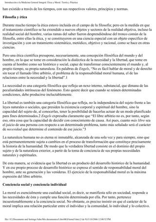 Introducción a la Medicina General Integral. Ética y Moral. Teoría y Práctica
han existido a través de los tiempos, con sus respectivos valores, principios y normas.
Filosofía y ética
Durante mucho tiempo la ética estuvo incluida en el campo de la filosofía; pero en la medida en que
el tratamiento científico se ha extendido a nuevos objetos y sectores de la realidad objetiva, incluso la
realidad social del hombre, varias ramas del saber fueron desprendiéndose del tronco común de la
filosofía, entre ellas la ética, y se constituyeron en una ciencia especial con un objeto específico de
investigación y con un tratamiento sistemático, metódico, objetivo y racional, como se hace en otras
ciencias.
Pero una ética científica presupone, necesariamente, una concepción filosófica del mundo y del
hombre, en la que se tome en consideración la dialéctica de la necesidad y la libertad, que tome en
cuenta al hombre como ser histórico y social, capaz de transformar conscientemente el mundo y, al
propio tiempo, su propia naturaleza. En palabras de Engels, “No es fácil hablar de moral y de derecho
sin tocar el llamado libre arbitrio, el problema de la responsabilidad moral humana, el de las
relaciones entre la necesidad y la libertad”.1
La necesidad es una categoría filosófica que refleja un nexo interno, substancial, que dimana de las
peculiaridades intrínsecas del fenómeno. Esto quiere decir que cuando se reúnen determinadas
condiciones, debe producirse ineluctablemente.
La libertad es también una categoría filosófica que refleja, no la independencia del sujeto frente a las
leyes naturales o sociales, que presiden la existencia corporal y espiritual del hombre, sino la
capacidad del sujeto de, al conocerlas, tener la posibilidad de hacerlas actuar de un modo planificado
para fines determinados.2 Engels expresaba claramente que “El libre arbitrio no es, por tanto, según
eso, otra cosa que la capacidad de decidir con conocimiento de causa. Así pues, cuanto más libre sea
el juicio de una persona con respecto a un determinado problema, tanto más señalado será el carácter
de necesidad que determine el contenido de ese juicio.”3
La naturaleza humana no es eterna ni inmutable, alcanzada de una sola vez y para siempre, sino que
está permanentemente sujeta a cambios en el proceso de transformación que constituye precisamente
la historia de la humanidad. De modo que la verdadera libertad consiste en el dominio del propio
sujeto y de la naturaleza exterior, a partir de la toma de conciencia de sus propias necesidades
naturales y espirituales.
De esta manera, se evidencia que la libertad es un producto del desarrollo histórico de la humanidad.
Y en ese propio proceso de desarrollo histórico se expresa el sentido de responsabilidad moral del
hombre, ante su generación y las venideras. El ejercicio de la responsabilidad moral es la máxima
expresión del libre arbitrio.
Conciencia social y conciencia individual
La moral es esencialmente una cualidad social, es decir, se manifiesta sólo en sociedad, responde a
las necesidades de ésta y cumple una función determinada por ella. Por tanto, pertenece
incuestionablemente a la conciencia social. No obstante, es preciso insistir en que el carácter de la
moral implica una relación particular entre el individuo y la comunidad, lo individual y lo colectivo.
file:///C|/Documents and Settings/Adm/Mis documentos/LibroMGI/tema5.htm (3 de 9)15/10/2006 12:00:52 PM
 