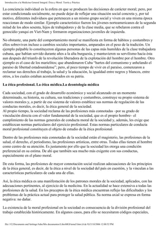 Introducción a la Medicina General Integral. Ética y Moral. Teoría y Práctica
La conciencia individual es la esfera en que se producen las decisiones de carácter moral; pero, por
estar condicionada socialmente, no puede dejar de reflejar una situación social concreta y, por tal
motivo, diferentes individuos que pertenecen a un mismo grupo social y viven en una misma época
reaccionan de modo similar. Ejemplo característico fueron los jóvenes norteamericanos de la segunda
mitad de los años sesenta, hijos de trabajadores y de la clase media, que se rebelaron contra el
genocidio yanqui en Viet-Nam y formaron organizaciones juveniles de izquierda.
No obstante, una parte del comportamiento moral se manifiesta en forma de hábitos y costumbres y
ellos sobreviven incluso a cambios sociales importantes, amparados en el peso de la tradición. Un
ejemplo palpable lo constituyeron algunas personas de las capas más humildes de la clase trabajadora
cubana, que habían servido durante años a la alta burguesía, y mantuvieron su servilismo hacia ésta
aun después del triunfo de la revolución liberadora de la explotación del hombre por el hombre. Otro
ejemplo es el caso de los marielitos; que abandonaron Cuba “hartos del comunismo y anhelando el
paraíso de libertad estadounidense”; pero, al poco tiempo de vivir en el paraíso, comenzaron a
reclamar sus derechos al trabajo, la salud y la educación, la igualdad entre negros y blancos, entre
otros, a los cuales estaban acostumbrados en su patria.
La ética profesional. La ética médica.La deontología médica
Cada sociedad, con el grado de desarrollo económico y social alcanzado en un momento
determinado, su historia, su cultura, sus tradiciones y costumbres, construye su propio sistema de
valores morales y, a partir de ese sistema de valores establece sus normas de regulación de las
conductas morales, es decir, la ética general de la sociedad.
Al propio tiempo, la sociedad reclama de las profesiones más connotadas –por su grado de
vinculación directa con el valor fundamental de la sociedad, que es el propio hombre– el
cumplimiento de las normas generales de conducta moral de la sociedad y, además, les exige que
establezcan normas particulares del ejercicio profesional. Estas normas particulares de conducta
moral profesional constituyen el objeto de estudio de la ética profesional.
Dentro de las profesiones más connotadas de la sociedad están el magisterio, las profesiones de la
salud, el derecho, el periodismo, las profesiones artísticas, entre otras. Todas ellas tienen al hombre
como centro de su atención. Es justamente por ello que la sociedad les otorga una condición
preferencial en su estima. De ahí que también sea mucho más exigente con sus conductas,
especialmente en el plano moral.
De esta forma, las profesiones de mayor connotación social realizan adecuaciones de los principios
de la ética general, es decir, de la ética a nivel de la sociedad del país en cuestión, y la vinculan a las
características particulares de cada una de ellas.
Así, la ética médica es una manifestación de los patrones morales de la sociedad, aplicados, con las
adecuaciones pertinentes, al ejercicio de la medicina. En la actualidad se hace extensiva a todas las
profesiones de la salud. En los preceptos de la ética médica encuentran reflejo las dificultades y los
problemas de la práctica actual para proteger la salud pública. Su norma axial se expresa en forma
negativa: no dañar.
La existencia de la moral profesional en la sociedad es consecuencia de la división profesional del
trabajo establecida históricamente. En algunos casos, para ello se necesitaron códigos especiales,
file:///C|/Documents and Settings/Adm/Mis documentos/LibroMGI/tema5.htm (4 de 9)15/10/2006 12:00:52 PM
 