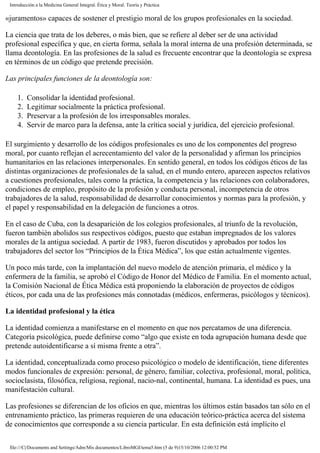 Introducción a la Medicina General Integral. Ética y Moral. Teoría y Práctica
«juramentos» capaces de sostener el prestigio moral de los grupos profesionales en la sociedad.
La ciencia que trata de los deberes, o más bien, que se refiere al deber ser de una actividad
profesional específica y que, en cierta forma, señala la moral interna de una profesión determinada, se
llama deontología. En las profesiones de la salud es frecuente encontrar que la deontología se expresa
en términos de un código que pretende precisión.
Las principales funciones de la deontología son:
1. Consolidar la identidad profesional.
2. Legitimar socialmente la práctica profesional.
3. Preservar a la profesión de los irresponsables morales.
4. Servir de marco para la defensa, ante la crítica social y jurídica, del ejercicio profesional.
El surgimiento y desarrollo de los códigos profesionales es uno de los componentes del progreso
moral, por cuanto reflejan el acrecentamiento del valor de la personalidad y afirman los principios
humanitarios en las relaciones interpersonales. En sentido general, en todos los códigos éticos de las
distintas organizaciones de profesionales de la salud, en el mundo entero, aparecen aspectos relativos
a cuestiones profesionales, tales como la práctica, la competencia y las relaciones con colaboradores,
condiciones de empleo, propósito de la profesión y conducta personal, incompetencia de otros
trabajadores de la salud, responsabilidad de desarrollar conocimientos y normas para la profesión, y
el papel y responsabilidad en la delegación de funciones a otros.
En el caso de Cuba, con la desaparición de los colegios profesionales, al triunfo de la revolución,
fueron también abolidos sus respectivos códigos, puesto que estaban impregnados de los valores
morales de la antigua sociedad. A partir de 1983, fueron discutidos y aprobados por todos los
trabajadores del sector los “Principios de la Ética Médica”, los que están actualmente vigentes.
Un poco más tarde, con la implantación del nuevo modelo de atención primaria, el médico y la
enfermera de la familia, se aprobó el Código de Honor del Médico de Familia. En el momento actual,
la Comisión Nacional de Ética Médica está proponiendo la elaboración de proyectos de códigos
éticos, por cada una de las profesiones más connotadas (médicos, enfermeras, psicólogos y técnicos).
La identidad profesional y la ética
La identidad comienza a manifestarse en el momento en que nos percatamos de una diferencia.
Categoría psicológica, puede definirse como “algo que existe en toda agrupación humana desde que
pretende autoidentificarse a sí misma frente a otra”.
La identidad, conceptualizada como proceso psicológico o modelo de identificación, tiene diferentes
modos funcionales de expresión: personal, de género, familiar, colectiva, profesional, moral, política,
socioclasista, filosófica, religiosa, regional, nacio-nal, continental, humana. La identidad es pues, una
manifestación cultural.
Las profesiones se diferencian de los oficios en que, mientras los últimos están basados tan sólo en el
entrenamiento práctico, las primeras requieren de una educación teórico-práctica acerca del sistema
de conocimientos que corresponde a su ciencia particular. En esta definición está implícito el
file:///C|/Documents and Settings/Adm/Mis documentos/LibroMGI/tema5.htm (5 de 9)15/10/2006 12:00:52 PM
 