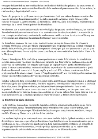 Introducción a la Medicina General Integral. Ética y Moral. Teoría y Práctica
concepto de identidad: se han establecido las similitudes de habilidades prácticas de unos y otras, al
propio tiempo que se ha destacado la utilización de la teoría en el proceso educativo de las últimas, lo
cual constituye la principal diferencia.
Dentro del grupo de las profesiones sería preciso entonces decir que existen las concernientes a las
ciencias naturales, las ciencias sociales y las del pensamiento. Al primer grupo pertenecen las
ciencias biológicas y, dentro de éstas, las biomédicas. Medicina, junto a enfermería, estomatología y
tecnología de la salud, forman parte de las biomédicas.
No obstante, con el actual enfoque socio-psico-biológico del proceso salud-enfermedad, las ciencias
llamadas biomédicas estarían mutiladas si no se nutrieran de las ciencias sociales. La aceptación de
este concepto, en sí mismo, estaría estableciendo una nueva diferencia de las ciencias médicas y sus
profesionales, con el resto de las ciencias biológicas y sus profesionales.
De los debates alrededor de estos temas tan importantes ha surgido la necesidad de reforzar la
identidad profesional y para ello resulta imprescindible que los profesionales de la salud conozcan el
pasado de la profesión, para que puedan comprender cómo y por qué este presente es el que es, y no
otro. Al cumplimiento de este objetivo puede contribuir, de manera decisiva, la disciplina Historia de
la Medicina.
Conocer los orígenes de la profesión y su comportamiento a través de la historia: las condiciones
sociales, económicas y políticas bajo las cuales ha tenido que desarrollar su quehacer, así como el
alcance de su cientificidad y el impacto tecnológico en su práctica que –junto a la influencia que
ejerce el mundo contemporáneo sobre cada sociedad en particular– ha puesto en evidencia el grado
de desarrollo actual, tanto a nivel de país, región y universal. Ello refuerza la autoestima de los
profesionales de la salud, es decir, rescata el “orgullo profesional”, y al propio tiempo les alerta de los
errores ya cometidos en el pasado y que pueden ser superados.
Estudiar la historia de la especialidad profesional podría contribuir, de manera decisiva, a la identidad
profesional; pero ello sólo no bastaría, resultaría necesario, como requisito indispensable, la inclusión
de la ética, como disciplina académica, en la formación de estos profesionales. Pero lo más
importante, la educación moral como experiencia práctica, formativa, y en esta gran tarea están
incorporados la mayor parte de los docentes, en todas las áreas de trabajo. Una buena parte de ellos se
están auxiliando ya de la multidisciplina para lograr reflexiones y debates interdisciplinarios.
La Bioética: una nueva disciplina
Hasta finales de la década de los sesenta, la práctica médica, universalmente, estaba regida por la
ética hipocrática, basada fundamentalmente en los principios de no dañar y hacer el bien, que
respondían al énfasis puesto por filósofos de la Grecia Antigua, especialmente Aristóteles, aunque
también Sócrates y Platón, en la práctica de las virtudes.
Los médicos ingleses y los norteamericanos estuvieron también bajo la égida de esta ética, más bien
deontológica, hasta que, especialmente los últimos, bajo la influencia de los acontecimientos que se
sucedían en su país, comenzaron a cuestionársela. Este cuestionamiento obedeció a un conjunto de
factores que en el orden económico, social y político desencadenó la crisis de los valores más
importante que ha enfrentado la sociedad norteamericana en los últimos decenios.
file:///C|/Documents and Settings/Adm/Mis documentos/LibroMGI/tema5.htm (6 de 9)15/10/2006 12:00:52 PM
 