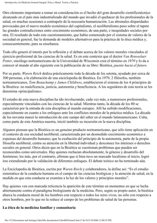 Introducción a la Medicina General Integral. Ética y Moral. Teoría y Práctica
Otro elemento importante a tomar en consideración es el hecho del gran desarrollo cientificotécnico
alcanzado en el país más industrializado del mundo que invadió el quehacer de los profesionales de la
salud, en muchas ocasiones a contrapelo de la necesaria humanización. Las abismales disparidades
provocadas por el nuevo modelo económico del capitalismo, el neoliberalismo puso sobre el tapete
las grandes contradicciones entre crecimiento económico, de una parte, e inequidades sociales por
otra. El resultado de todo este cuestionamiento, que había comenzado por el sistema de valores de la
sociedad en general, fue la demanda de modelos alternativos para la práctica de la ética médica y,
consecuentemente, para su enseñanza.
Todo ello generó el interés por la reflexión y el debate acerca de los valores morales vinculados al
ejercicio profesional de las ciencias de la salud. Es en este contexto que el doctor Van Rensselaer
Potter, oncólogo norteamericano de la Universidad de Wisconsin crea el término en 1970 y lo da a
conocer al mundo al año siguiente con la publicación de su libro: Bioética, puente hacia el futuro.
Por su parte, Waren Reich dedica prácticamente toda la década de los setenta, ayudado por cerca de
300 personas, a la elaboración de una enciclopedia de Bioética. En 1979, 2 filósofos, también
norteamericanos, Tom Beauchamp y James Childress, establecieron el sistema de los 4 principios de
la Bioética: no maleficencia, justicia, autonomía y beneficencia. A los seguidores de esta teoría se les
denomina «principalistas».
El estudio de esta nueva disciplina ha ido involucrando, cada vez más, a numerosos profesionales,
especialmente vinculados con las ciencias de la salud. Mientras tanto, la década de los 80 se
caracterizó por la entrada de esta disciplina al mundo europeo. Allí ha sufrido modificaciones,
especialmente en cuanto a los enfoques ante los conflictos morales de la práctica médica. La década
de los noventa marcó la introducción de este campo del saber en el mundo latinoamericano. Cuba,
como parte de esta América nuestra, inició también su incursión en la nueva disciplina.
Algunos piensan que la Bioética es un genuino producto norteamericano, que sólo tiene aplicación en
el contexto de esa sociedad neoliberal, caracterizada por un desmedido crecimiento económico a
expensas del desarrollo humano; que la exaltación del principio de la autonomía, parte de la propia
filosofía neoliberal, centra su atención en la libertad individual y desconoce los intereses o derechos
sociales en general. Otros dicen que en la Bioética se cuestionan problemas que pueden ser
reconocidos como universales. Hay quienes rechazan absolutamente, la génesis y desarrollo del
fenómeno; los más, por el contrario, afirman que si bien tuvo un marcado localismo al inicio, logró
irse extendiendo por la validación de diferentes enfoques. El debate teórico no ha terminado aún.
La Enciclopedia de Bioética, escrita por Waren Reich y colaboradores, la define así: “Es el estudio
sistemático de la conducta humana en el campo de las ciencias biológicas y la atención de salud, en la
medida en que esta conducta se examine a la luz de los valores y principios morales”.
Hay quienes ven con marcada reticencia la aparición de este término en momentos en que se lucha
abiertamente contra el paradigma biologizante de la medicina. Pero, según su propio autor, la bioética
abarca la conducta moral de los hombres con respecto a todos los seres vivos, no sólo con respecto a
otros hombres, por lo que no la reduce al campo de los problemas de salud de las personas.
La ética de la medicina familiar y comunitaria
file:///C|/Documents and Settings/Adm/Mis documentos/LibroMGI/tema5.htm (7 de 9)15/10/2006 12:00:52 PM
 