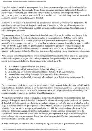 Introducción a la Medicina General Integral. Ética y Moral. Teoría y Práctica
El profesional de la salud de hoy no puede dejar de reconocer que el proceso salud-enfermedad se
produce en una cultura determinada, dentro de una estructura económica definitoria de los valores
reconocidos socialmente, que condiciona tanto el marco explicativo como la posibilidad de
intervención, y que esta última sólo puede llevarse a cabo con el conocimiento y consentimiento de la
población a quien va dirigida la acción de salud.
El respeto al ser social es el fundamento de las relaciones humanas y constituye un deber moral de
cada hombre que, en el caso de los profesionales de la salud en la Cuba socialista adquiere una
connotación mayor porque la propia sociedad les ha asignado un gran encargo, la protección de la
salud de las grandes masas.
El gran protagonismo de los profesionales de la salud, especialmente del médico y enfermera de la
familia, está dado por 2 cuestiones fundamentales: el Sistema Nacional de Salud confía en los
médicos y enfermeras de la familia, pues ellos son guardianes de la salud de la población y, esa
población tiene grandes expectativas con su médico y enfermera, porque la salud se le ha reconocido
como un derecho y, por tanto, los profesionales y trabajadores del sector son los encargados de
posibilitarle la materialización de ese derecho reconocido y, entre ellos, de forma destacada, el
médico y enfermera de la familia. De modo que, por ambas partes se espera su actuación protagónica.
Pero, ¿en qué consiste realmente ese actuar protagónico? Precisamente ésta es una de las cuestiones
en las cuales se pone de mayor relieve el aspecto ético. Protagonismo significa, en este caso, el
asumir la responsabilidad moral de eje fundamental en la defensa de:
1. La calidad de la propia atención que brinda.
2. Las condiciones higiénico-sanitarias de las viviendas y el barrio.
3. La garantía de los recursos sanitarios ofrecidos por el SNS en cada momento.
4. Las condiciones de vida y de trabajo de la población de su comunidad.
5. La educación para la salud, oportuna y adecuada por parte de todos los profesionales del
sector.
Para poder asumir tal defensa es preciso que el médico y enfermera de la familia estén imbuidos de la
responsabilidad moral que entraña el ser las personas mejor preparadas, dentro de la comunidad, para
identificar las consecuencias de la acción de las determinantes del proceso salud-enfermedad y, en
correspondencia, promover los cambios favorables necesarios.
Protagonismo es también tomar conciencia de la responsabilidad moral en el mantenimiento del
prestigio de las profesiones de la salud. No sin razón a los estudiantes y profesionales de las ciencias
de la salud, en Cuba, durante su educación y en el ejercicio de la profesión una vez graduados, se les
exige el cumplimiento de los principios de la Ética Médica, discutidos y aprobados por los colectivos
laborales del sector a todo lo largo y ancho del país, en 1983. En nombre del cumplimiento de los
principios de la Ética Médica, los profesionales cubanos prestan servicios en cualquier nivel de
atención del sistema de salud, en cualquier institución, no importa cuán alejada esté de la capital o
centro urbano, e incluso son capaces de marchar a los lugares más inhóspitos en otros países que
necesitan la ayuda solidaria de Cuba.
A nadie se obliga a ser solidario. No existe ninguna ley que sancione al que no lo sea, salvo en
file:///C|/Documents and Settings/Adm/Mis documentos/LibroMGI/tema5.htm (8 de 9)15/10/2006 12:00:52 PM
 