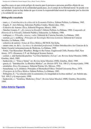 Introducción a la Medicina General Integral. Ética y Moral. Teoría y Práctica
aquellos casos en que exista peligro de muerte para la persona o personas posibles objeto de esa
solidaridad. El ejercicio de la solidaridad queda pues, en el campo de la libertad moral. Se puede o no
ser solidario; pero no hay dudas de que sí existe la responsabilidad moral de responder por la elección
y la calidad de sus actos.
Bibliografía consultada
– marx, c.: Contribución a la crítica de la Economía Política, Editora Política, La Habana, 1965.
– Engels, F: Anti-Dühring, Ediciones Pueblos Unidos, Montevideo, 1961.
– Colectivo de Autores: Ética, Editorial Progreso, Moscú, 1989.
– Sánchez Linares, F.: ¿Es ciencia la filosofía?, Editora Política, La Habana, 1988. Compendio de
Historia de la Filosofía, Editorial Pueblo y Educación, La Habana, 1980.
– rodríguez, z.: Filosofía, ciencia y valor, Editorial de Ciencias Sociales, La Habana, 1985.
– assman, g y r. stollberg.: Principios de Sociología Marxista-Leninista. Editorial de Ciencias
Sociales, La Habana, 1986.
– colectivo de autores: Temas de Ética Médica, ISCM-H, Sin fecha.
– amaro cano, m. del c.: La ética y la identidad profesional, Folleto Introducción a las Ciencias de la
Salud, Escuela Latinoamericana de Medicina, La Habana, 1999.
– Potter, Van Rensselaer: Bioethics. Bridge to the Future. Englewood Cliffs, Prentice Hall, New
Jersey, 1971: (Swanson, C.P. ed. Biological Science Series).
– connor, s. and fuenlazida-puelma: “La Ética Sanitaria y la Ley”, en: Revista Salud Mundial, OMS,
Ginebra, Abril, 1989.
– bankowski, z.: “Ética y Salud,” en: Revista Salud Mundial, OMS, Ginebra, Abril, 1989.
– gracia, d.: “Introducción. La Bioética Médica”, en: Boletín OPS. Vol. 108 (5 y 6) mayo-junio, 1990.
– aristóteles: Ética Nicomaquea. Editorial Porrúa, SA, México, 1992.
– beauchamp, t y b. childress: Principles of Biomedical Ethics. Oxford University Press, 1979.
– Principios de la Ética Médica, Editora Política, La Habana, 1983.
– Pellegrino, E.: “La relación entre la autonomía y la integridad en la ética médica”, en: boletín ops,
Vol. 108 (5 y 6) mayo-junio, 1990.
– bankowski, z.: “Genética, Medicina y Ética”, Revista Salud Mundial, OMS, Ginebra, Diciembre,
1989.
Indice Anterior Siguiente
file:///C|/Documents and Settings/Adm/Mis documentos/LibroMGI/tema5.htm (9 de 9)15/10/2006 12:00:52 PM
 