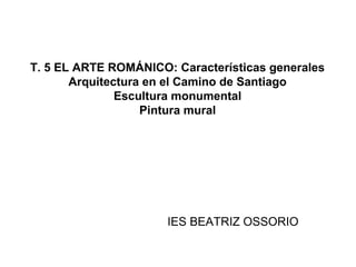 T. 5 EL ARTE ROMÁNICO: Características generales
       Arquitectura en el Camino de Santiago
               Escultura monumental
                   Pintura mural




                      IES BEATRIZ OSSORIO
 