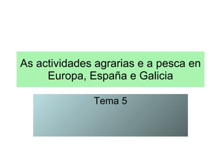 As actividades agrarias e a pesca en Europa, España e Galicia Tema 5 