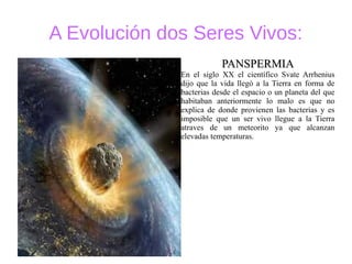 A Evolución dos Seres Vivos:
PANSPERMIAPANSPERMIA
En el siglo XX el científico Svate Arrhenius
dijo que la vida llegó a la Tierra en forma de
bacterias desde el espacio o un planeta del que
habitaban anteriormente lo malo es que no
explica de donde provienen las bacterias y es
imposible que un ser vivo llegue a la Tierra
atraves de un meteorito ya que alcanzan
elevadas temperaturas.
 