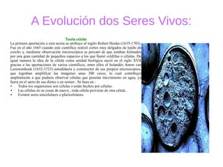 A Evolución dos Seres Vivos:
Teoría celularTeoría celular
La primera aportación a esta teoría se atribuye al inglés Robert Hooke (1635-1703).
Fue en el año 1665 cuando este científico realizó cortes muy delgados de tejido de
corcho y, mediante observación microscópica se percató de que estaban formados
por una gran cantidad de pequeños espacios a los que llamó celdillas o células. De
igual manera la idea de la célula como unidad biológica nació en el siglo XVII
gracias a las aportaciones de varios científicos, entre ellos el holandés Anton van
Leeuwenhoek (1632-1723) autodidacta y constructor de sus propios microscopios,
que lograban amplificar las imágenes unas 300 veces, lo cual contribuyó
ampliamente a que pudiera observar células que poseían movimiento en agua, ya
fuera en el sarro de sus dietes o en semen . Se basa en :
● Todos los organismos son células o están hechos por células.
● Las células no se crean de nuevo , toda célula proviene de otra célula .
● Existen seres unicelulares o pluricelulares.
 