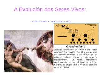 A Evolución dos Seres Vivos:
Creacionismo
Atribuye la existencia de la vida a una “fuerza
creadora” desconocida. Esta idea surgió quizá
del hombre primitivo y se reforzó en las
primeras culturas, como la egipcia o la
mesopotámica. La teoría creacionista
considera que la vida, al igual que todo el
Cosmos, se originó por la voluntad creadora
de un ser divino.
TEORIAS SOBRE EL ORIGEN DE LA VIDA
 