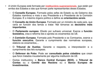 ●

A Unión Europea está formada por institucións supranacionais, que están por
enriba dos Estados e das que forman parte representantes deses Estados.
–

O Consello Europeo. Formado polos xefes de Estado ou de Goberno dos
Estados membros e mais o seu Presidente e o Presidente de la Comisión
Europea. É o máximo órgano político e define as orientacións xerais.

–

O Consello da Unión Europea. Formado por un ministro de cada país, que
varía en función dos temas a tratar. Nel tómanse as decisións máis
importantes.

–

O Parlamento europeo. Elixido por sufraxio universal. Exerce a función
lexislativa, crea e reforma leis e aproba os orzamentos da UE.

–

A Comisión Europea. Formada polo Presidente e os Comisarios, exerce a
función executiva. Garante o cumprimento das normativas europeas,
elabora os orzamentos,...

–

O Tribunal de Xustiza. Garante o respecto, a interpretación e o
cumprimento das leis europeas.

–

O Defensor do Pobo. Pode ser consultado polos cidadáns que crean
que foron tratados inxustamente por algunha institución da UE.

–

Outras institucións: o Banco Central Europeo (BCE), o Tribunal de
Contas ou o Comité das Rexións ou o Banco Europeo de
Investimentos.

 