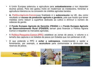 ●

●

●

●

●

A Unión Europea potenciou a agricultura para autoabastecerse e non depender
doutros países. Para isto gastou moito en modernizar as instalacións, fomentar a
agricultura intensiva ou na concesión de créditos agrícolas baratos.
A, Política Agrícola Comúncuxa finalidade é o autoconsumo na UE, deu como
resultado un exceso de produción agrícola e gandeira, polo que houbo que tomar
medidas como reducir a superficie dedicada ao cultivo e diminuír o número de
cabezas de gando.
O Fondo Europeo Agrícola de Garantía (FEAGA) e o Fondo Europeo Agrícola
de Desenvolmemento Rural (FEADER) serven para financiar a Política Agraria
Común e respaldar os mercados agrícolas.
A Política Pesqueira Común (PPC) establece as zonas de pesca, o volume e o
tamaño das capturas e os tratados de pesca con Estados que non pertencen á UE.
O que pretende a PPC é evitar a sobrepesca, modernizando o sector e
fomentando, por exemplo, a acuicultura para contrarrestar a diminución das
reservas de pesca.

 
