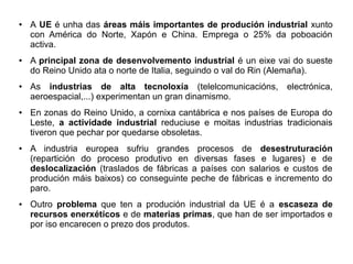 ●

●

●

●

●

●

A UE é unha das áreas máis importantes de produción industrial xunto
con América do Norte, Xapón e China. Emprega o 25% da poboación
activa.
A principal zona de desenvolvemento industrial é un eixe vai do sueste
do Reino Unido ata o norte de Italia, seguindo o val do Rin (Alemaña).
As industrias de alta tecnoloxía (telelcomunicacións, electrónica,
aeroespacial,...) experimentan un gran dinamismo.
En zonas do Reino Unido, a cornixa cantábrica e nos países de Europa do
Leste, a actividade industrial reduciuse e moitas industrias tradicionais
tiveron que pechar por quedarse obsoletas.
A industria europea sufriu grandes procesos de desestruturación
(repartición do proceso produtivo en diversas fases e lugares) e de
deslocalización (traslados de fábricas a países con salarios e custos de
produción máis baixos) co conseguinte peche de fábricas e incremento do
paro.
Outro problema que ten a produción industrial da UE é a escaseza de
recursos enerxéticos e de materias primas, que han de ser importados e
por iso encarecen o prezo dos produtos.

 