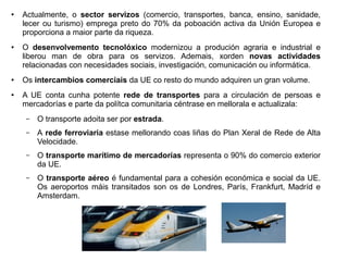 ●

●

●

●

Actualmente, o sector servizos (comercio, transportes, banca, ensino, sanidade,
lecer ou turismo) emprega preto do 70% da poboación activa da Unión Europea e
proporciona a maior parte da riqueza.
O desenvolvemento tecnolóxico modernizou a produción agraria e industrial e
liberou man de obra para os servizos. Ademais, xorden novas actividades
relacionadas con necesidades sociais, investigación, comunicación ou informática.
Os intercambios comerciais da UE co resto do mundo adquiren un gran volume.
A UE conta cunha potente rede de transportes para a circulación de persoas e
mercadorías e parte da polítca comunitaria céntrase en mellorala e actualizala:
–

O transporte adoita ser por estrada.

–

A rede ferroviaria estase mellorando coas liñas do Plan Xeral de Rede de Alta
Velocidade.

–

O transporte marítimo de mercadorías representa o 90% do comercio exterior
da UE.

–

O transporte aéreo é fundamental para a cohesión económica e social da UE.
Os aeroportos máis transitados son os de Londres, París, Frankfurt, Madríd e
Amsterdam.

 