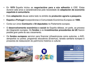 ●

En 1979 España iniciou as negociacións para a súa adhesión á CEE. Estas
duraron sete anos e caracterizáronse pola necesidade de adaptación da economía
española á comunitaria.

●

Esta adaptación deuse sobre todo no ámbito da produción agraria e pesqueira.

●

España e Portugal incorporáronse á Comunidade Económica Europea en 1986.

●

Conta cun único Comisario e 54 deputados no Parlamento europeo.

●

●

O desenvolvemento económico e social de España débese, en parte, ao proceso
de integración europea. Os fondos e os investimentos procedentes da UE fixeron
posible gran parte do seu crecemento.
Os fondos europeos serviron para financiar infraestruturas como autovías, o AVE,
aeroportos ou portos; programas educativos (Erasmus), tarxeta sanitaria europea e
proxectos de restauración do patrimonio histórico e cultural.

 