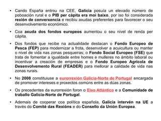 ●

●

●

●

●

●

Cando España entrou na CEE, Galicia posuía un elevado número de
poboación rural e o PIB per cápita era moi baixo, por iso foi considerada
rexión de converxencia e recibiu axudas preferentes para favorecer o seu
desenvolvemento económico.
Coa axuda dos fondos europeos aumentou o seu nivel de renda per
cápita.
Dos fondos que recibe na actualidade destacan o Fondo Europeo de
Pesca (FEP) para modernizar a frota, desenvolver a acuicultura ou manter
o nivel de vida nas zonas pesqueiras; o Fondo Social Europeo (FSE) que
trata de fomentar a igualdade entre homes e mulleres no ámbito laboral ou
incentivar a creación de empresas e o Fondo Europeo Agrícola de
Desenvolvemento Rural (FEADER) para mellorar a calidade de vida nas
zonas rurais.
No 2008 constituiuse a eurorrexión Galicia-Norte de Portugal encargada
de promover intereses e proxectos comúns entre as dúas zonas.
Os precedentes da eurorrexión foron o Eixo Atlántico e a Comunidade de
traballo Galicia-Norte de Portugal.
Ademais de cooperar coa política española, Galicia intervén na UE a
través do Comité das Rexións e do Consello da Unión Europea.

 