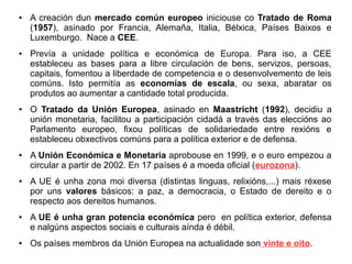 ●

●

●

●

●

●

●

A creación dun mercado común europeo iniciouse co Tratado de Roma
(1957), asinado por Francia, Alemaña, Italia, Bélxica, Países Baixos e
Luxemburgo. Nace a CEE.
Prevía a unidade política e económica de Europa. Para iso, a CEE
estableceu as bases para a libre circulación de bens, servizos, persoas,
capitais, fomentou a liberdade de competencia e o desenvolvemento de leis
comúns. Isto permitía as economías de escala, ou sexa, abaratar os
produtos ao aumentar a cantidade total producida.
O Tratado da Unión Europea, asinado en Maastricht (1992), decidiu a
unión monetaria, facilitou a participación cidadá a través das eleccións ao
Parlamento europeo, fixou políticas de solidariedade entre rexións e
estableceu obxectivos comúns para a politica exterior e de defensa.
A Unión Económica e Monetaria aprobouse en 1999, e o euro empezou a
circular a partir de 2002. En 17 países é a moeda oficial (eurozona).
A UE é unha zona moi diversa (distintas linguas, relixións,...) mais réxese
por uns valores básicos: a paz, a democracia, o Estado de dereito e o
respecto aos dereitos humanos.
A UE é unha gran potencia económica pero en política exterior, defensa
e nalgúns aspectos sociais e culturais aínda é débil.
Os países membros da Unión Europea na actualidade son vinte e oito.

 