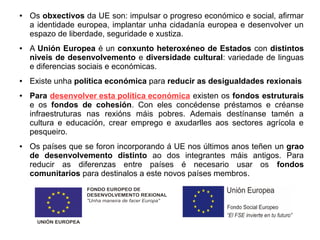 ●

●

●

●

●

Os obxectivos da UE son: impulsar o progreso económico e social, afirmar
a identidade europea, implantar unha cidadanía europea e desenvolver un
espazo de liberdade, seguridade e xustiza.
A Unión Europea é un conxunto heteroxéneo de Estados con distintos
niveis de desenvolvemento e diversidade cultural: variedade de linguas
e diferencias sociais e económicas.
Existe unha política económica para reducir as desigualdades rexionais
Para desenvolver esta política económica existen os fondos estruturais
e os fondos de cohesión. Con eles concédense préstamos e créanse
infraestruturas nas rexións máis pobres. Ademais destínanse tamén a
cultura e educación, crear emprego e axudarlles aos sectores agrícola e
pesqueiro.
Os países que se foron incorporando á UE nos últimos anos teñen un grao
de desenvolvemento distinto ao dos integrantes máis antigos. Para
reducir as diferenzas entre países é necesario usar os fondos
comunitarios para destinalos a este novos países membros.

 