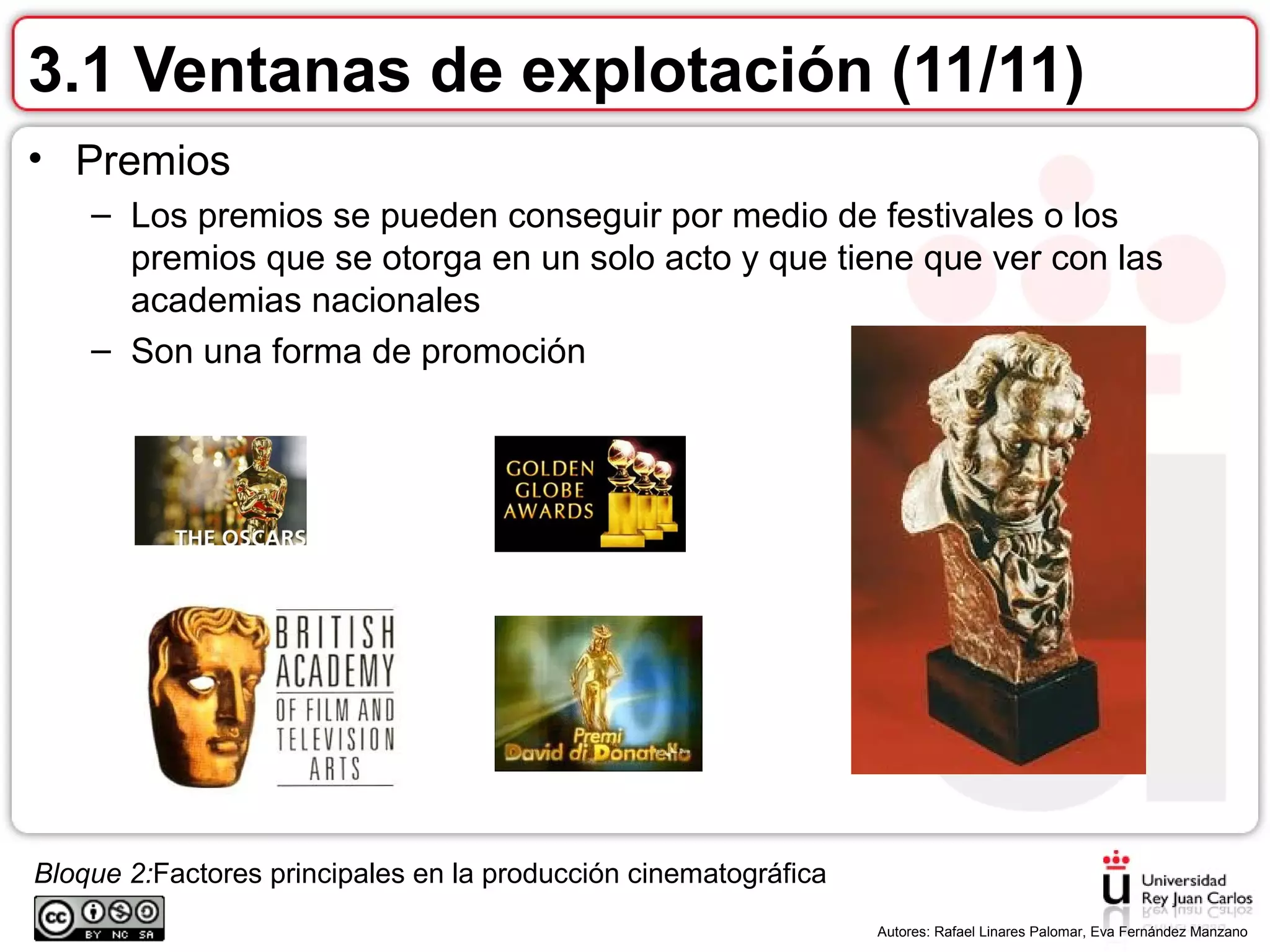 Bloque 2:Factores principales en la producción cinematográfica
.
Autores: Rafael Linares Palomar, Eva Fernández Manzano
3.1 Ventanas de explotación (11/11)
• Premios
– Los premios se pueden conseguir por medio de festivales o los
premios que se otorga en un solo acto y que tiene que ver con las
academias nacionales
– Son una forma de promoción
 