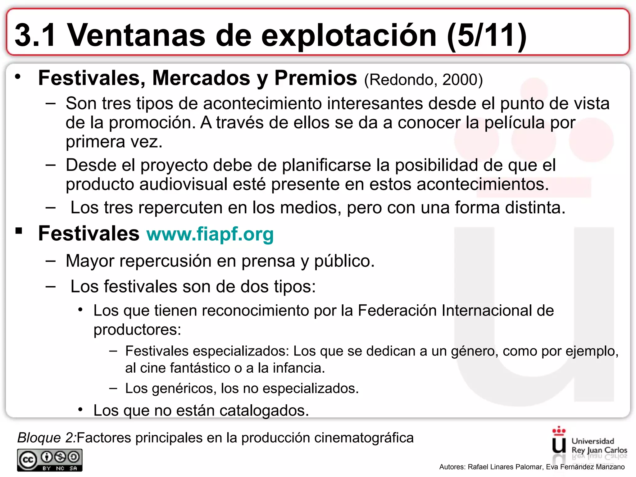 Bloque 2:Factores principales en la producción cinematográfica
.
Autores: Rafael Linares Palomar, Eva Fernández Manzano
3.1 Ventanas de explotación (5/11)
• Festivales, Mercados y Premios (Redondo, 2000)
– Son tres tipos de acontecimiento interesantes desde el punto de vista
de la promoción. A través de ellos se da a conocer la película por
primera vez.
– Desde el proyecto debe de planificarse la posibilidad de que el
producto audiovisual esté presente en estos acontecimientos.
– Los tres repercuten en los medios, pero con una forma distinta.
 Festivales www.fiapf.org
– Mayor repercusión en prensa y público.
– Los festivales son de dos tipos:
• Los que tienen reconocimiento por la Federación Internacional de
productores:
– Festivales especializados: Los que se dedican a un género, como por ejemplo,
al cine fantástico o a la infancia.
– Los genéricos, los no especializados.
• Los que no están catalogados.
 