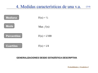 4. Medidas características de una v.a.                            (3/4)




Mediana                 F(x) = ½


Moda                    Max f (x)


Percentiles             F(x) = i/100


Cuartiles               F(x) = i/4



        GENERALIZACIONES DESDE ESTADÍSTICA DESCRIPTIVA



                                               Probabilidades y Estadística I
 