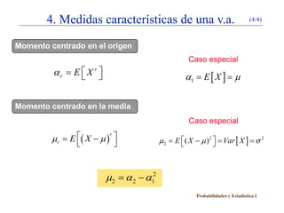 4. Medidas características de una v.a.                                   (4/4)



Momento centrado en el origen
                                                   Caso especial
         αr = E  X r 
                                             = E[X ] µ
                                               α1 =

Momento centrado en la media
                                                    Caso especial

      = E ( X − µ ) 
      µr
                    r
                                       µ2 = E ( X − µ ) 2  = Var [ X ] = σ 2
                                                            



                          µ2 α 2 − α12
                           =
                                                      Probabilidades y Estadística I
 