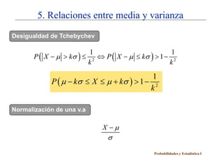 5. Relaciones entre media y varianza
Desigualdad de Tchebychev


       P ( X − µ > kσ ) ≤ 2 ⇔ P ( X − µ ≤ kσ ) > 1 − 2
                          1                          1
                         k                          k

                                            1
            P ( µ − kσ ≤ X ≤ µ + kσ ) > 1 − 2
                                           k

Normalización de una v.a

                             X −µ
                               σ
                                              Probabilidades y Estadística I
 