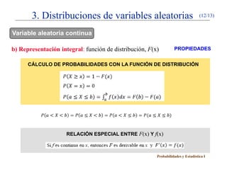 3. Distribuciones de variables aleatorias                                  (12/13)


Variable aleatoria continua

b) Representación integral: función de distribución, F(x)         PROPIEDADES


      CÁLCULO DE PROBABILIDADES CON LA FUNCIÓN DE DISTRIBUCIÓN




                     RELACIÓN ESPECIAL ENTRE F(x) Y f(x)



                                                        Probabilidades y Estadística I
 