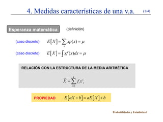 4. Medidas características de una v.a.                                    (1/4)




Esperanza matemática             (definición)


  (caso discreto)   E[X ]
                    =       ∑ xp( x)
                            =              µ
                             x

  (caso discreto)   E[X ]
                    =       ∫=
                             xf ( x)dx      µ


     RELACIÓN CON LA ESTRUCTURA DE LA MEDIA ARITMÉTICA

                                     k
                            X = ∑ fi x 'i
                                    i =1



             PROPIEDAD       E [ aX + b ] aE [ X ] + b
                                     =


                                                         Probabilidades y Estadística I
 