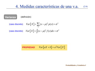 4. Medidas características de una v.a.                                           (2/4)




Varianza       (definición)


   (caso discreto)   Var [ X ] = ( x − µ ) 2 p ( x) =
                               ∑                    σ2
                                 x

   (caso discreto)   Var [ X ] = ) 2 f ( x)dx =
                               ∫ (x − µ       σ2




                 PROPIEDAD           Var [ aX + b ] =Var [ X ]
                                                    a2




                                                                 Probabilidades y Estadística I
 