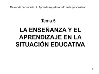 1
LA ENSEÑANZA Y EL
APRENDIZAJE EN LA
SITUACIÓN EDUCATIVA
Master de Secundaria l Aprendizaje y desarrollo de la personalidad
Tema 5
 