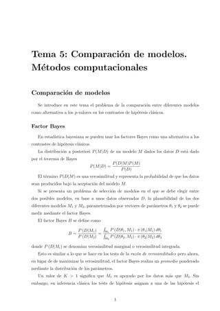 Tema 5: Comparación de modelos.
Métodos computacionales
Comparación de modelos
Se introduce en este tema el problema de la comparación entre diferentes modelos
como alternativa a los p-valores en los contrastes de hipótesis clásicos.
Factor Bayes
En estadı́stica bayesiana se pueden usar los factores Bayes como una alternativa a los
contrastes de hipótesis clásicos.
La distribución a posteriori P(M|D) de un modelo M dados los datos D está dado
por el teorema de Bayes
P(M|D) =
P(D|M)P(M)
P(D)
El término P(D|M) es una verosimilitud y representa la probabilidad de que los datos
sean producidos bajo la aceptación del modelo M.
Si se presenta un problema de selección de modelos en el que se debe elegir entre
dos posibles modelos, en base a unos datos observados D, la plausibilidad de los dos
diferentes modelos M1 y M2, parametrizados por vectores de parámetros θ1 y θ2 se puede
medir mediante el factor Bayes.
El factor Bayes B se define como
B =
P (D|M1)
P (D|M2)
=
R
Θ1
P (D|θ1, M1) · π (θ1|M1) dθ1
R
Θ2
P (D|θ2, M2) · π (θ2|M2) dθ2
donde P (D|Mi) se denomina verosimilitud marginal o verosimilitud integrada.
Esto es similar a lo que se hace en los tests de la razón de verosimilitudes pero ahora,
en lugar de de maximizar la verosimilitud, el factor Bayes realiza un promedio ponderado
mediante la distribución de los parámetros.
Un valor de K > 1 significa que M1 es apoyado por los datos más que M2. Sin
embargo, en inferencia clásica los tests de hipótesis asignan a una de las hipótesis el
1
 