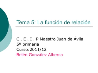 Tema 5: La función de relación C . E . I . P Maestro Juan de Ávila 5º primaria Curso:2011/12 Belén González Alberca 