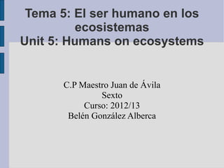 Tema 5: El ser humano en los
          ecosistemas
Unit 5: Humans on ecosystems


      C.P Maestro Juan de Ávila
               Sexto
           Curso: 2012/13
       Belén González Alberca
 