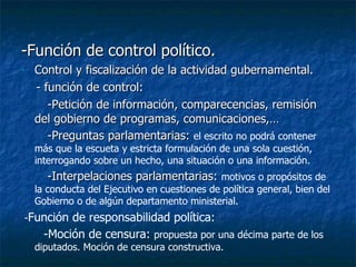 -Función de control político. Control y fiscalización de la actividad gubernamental. - función de control: -Petición de información, comparecencias, remisión del gobierno de programas, comunicaciones,…  -Preguntas parlamentarias:  el escrito no podrá contener más que la escueta y estricta formulación de una sola cuestión, interrogando sobre un hecho, una situación o una información.   -Interpelaciones parlamentarias:  motivos o propósitos de la conducta del Ejecutivo en cuestiones de política general, bien del Gobierno o de algún departamento ministerial.  - Función de responsabilidad política: -Moción de censura:  propuesta por una décima parte de los diputados. Moción de censura constructiva. 