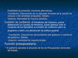 Posibilidad de presentar mociones alternativas. Tramitación. Intervención de un diputado firmante de la moción de censura y del candidato propuesto. Debate. Votación. Necesidad de mayoría absoluta. Cuestión de confianza:  El Presidente del Gobierno, previa deliberación en Consejo de Ministros, puede plantear ante el Congreso de los Diputados la cuestión de confianza sobre su programa o sobre una declaración de política general.   -Tramitación. Intervención del presidente del gobierno o miembros del gobierno. Debate. -Votación: necesidad de mayoría simple. Función presupuestaria: -  El gobierno aprueba el proyecto de ley de Presupuestos Generales del Estado. 