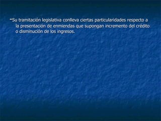 - Su tramitación legislativa conlleva ciertas particularidades respecto a la presentación de enmiendas que supongan incremento del crédito o disminución de los ingresos. 