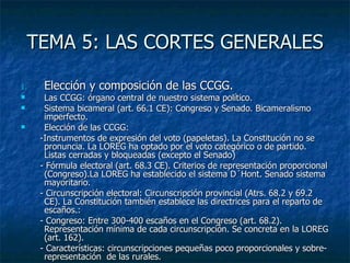 TEMA 5: LAS CORTES GENERALES Elección y composición de las CCGG. Las CCGG: órgano central de nuestro sistema político. Sistema bicameral (art. 66.1 CE): Congreso y Senado. Bicameralismo imperfecto.  Elección de las CCGG: -Instrumentos de expresión del voto (papeletas). La Constitución no se pronuncia. La LOREG ha optado por el voto categórico o de partido. Listas cerradas y bloqueadas (excepto el Senado) - Fórmula electoral (art. 68.3 CE). Criterios de representación proporcional (Congreso).La LOREG ha establecido el sistema D´Hont. Senado sistema mayoritario. - Circunscripción electoral: Circunscripción provincial (Atrs. 68.2 y 69.2 CE). La Constitución también establece las directrices para el reparto de  escaños.: - Congreso: Entre 300-400 escaños en el Congreso (art. 68.2). Representación mínima de cada circunscripción. Se concreta en la LOREG (art. 162).  - Características: circunscripciones pequeñas poco proporcionales y sobre-representación  de las rurales. 