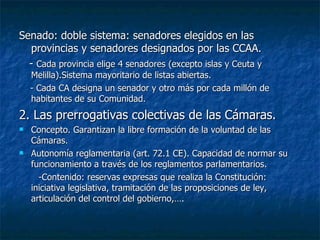 Senado: doble sistema: senadores elegidos en las provincias y senadores designados por las CCAA. -  Cada provincia elige 4 senadores (excepto islas y Ceuta y Melilla).Sistema mayoritario de listas abiertas. - Cada CA designa un senador y otro más por cada millón de habitantes de su Comunidad. 2. Las prerrogativas colectivas de las Cámaras. Concepto. Garantizan la libre formación de la voluntad de las Cámaras. Autonomía reglamentaria (art. 72.1 CE). Capacidad de normar su funcionamiento a través de los reglamentos parlamentarios. -Contenido: reservas expresas que realiza la Constitución: iniciativa legislativa, tramitación de las proposiciones de ley, articulación del control del gobierno,…. 