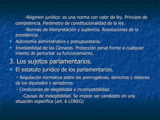 -Régimen jurídico: es una norma con valor de ley. Principio de competencia. Parámetro de constitucionalidad de la ley. -Normas de interpretación y suplencia. Resoluciones de la presidencia.  Autonomía administrativa y presupuestaria. Inviolabilidad de las Cámaras. Protección penal frente a cualquier intento de perturbar su funcionamiento. 3. Los sujetos parlamentarios. El estatuto jurídico de los parlamentarios. -  Regulación normativa sobre las prerrogativas, derechos y deberes de los diputados y senadores. - Condiciones de elegibilidad e incompatibilidad. -Causas de inelegibilidad. Se impide ser candidato en una situación específica (art. 6 LOREG) 