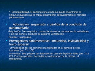 -  Incompatibilidad. El parlamentario electo no puede encontrarse en ninguna situación que le impida desempeñar adecuadamente el mandato parlamentario. Adquisición, suspensión y pérdida de la condición de parlamentario. -Adquisición. Tres requisitos: credencial de electo, declaración de actividades y de sus bienes y promesa de acatar la Constitución. -Perdida y suspensión.  Prerrogativas parlamentarias: inmunidad, inviolabilidad y fuero especial. - Inviolabilidad por las opiniones manifestadas en el ejercicio de sus funciones (art. 71.1 CE) -inmunidad. Sólo pueden ser detenidos en caso de flagrante delito (art. 71.2 CE). Procesos penales. Necesidad de autorización de la cámara: el suplicatorio. 
