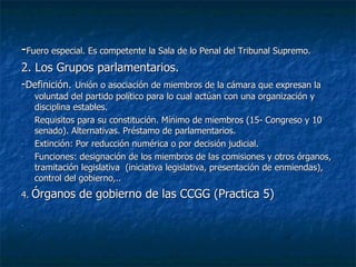 - Fuero especial. Es competente la Sala de lo Penal del Tribunal Supremo. 2. Los Grupos parlamentarios. - Definición.   Unión o asociación de miembros de la cámara que expresan la voluntad del partido político para lo cual actúan con una organización y disciplina estables. Requisitos para su constitución. Mínimo de miembros (15- Congreso y 10 senado). Alternativas. Préstamo de parlamentarios. Extinción: Por reducción numérica o por decisión judicial. Funciones: designación de los miembros de las comisiones y otros órganos, tramitación legislativa  (iniciativa legislativa, presentación de enmiendas), control del gobierno,.. 4.  Órganos de gobierno de las CCGG (Practica 5) 