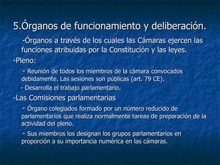 5.Órganos de funcionamiento y deliberación. -Órganos a través de los cuales las Cámaras ejercen las funciones atribuidas por la Constitución y las leyes. -Pleno: -  Reunión de todos los miembros de la cámara convocados debidamente. Las sesiones son públicas (art. 79 CE). - Desarrolla el trabajo parlamentario. -Las Comisiones parlamentarias -  Órgano colegiados formado por un número reducido de parlamentarios que realiza normalmente tareas de preparación de la actividad del pleno. -  Sus miembros los designan los grupos parlamentarios en proporción a su importancia numérica en las cámaras. 