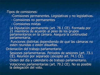 - Tipos de comisiones: -Comisiones permanentes. Legislativas y no legislativas. - Comisiones no permanentes - Comisiones mixtas La Diputación permanente (art. 78.1 CE). Formada por 21 miembros de acuerdo al peso de los grupos parlamentarios en la cámara. Asegura la continuidad parlamentaria. Funciones distintas dependiendo de que las cámaras no estén reunidas o estén disueltas. Ordenación del trabajo parlamentario. Sesiones parlamentarias. Periodos de sesiones (art. 73.1 CE). Reunión por separado (excepto art. 74.1 CE). Orden del día y calendario de trabajo parlamentario. Votaciones parlamentarias (art. 79.2 CE). No es posible la delegación del voto. 