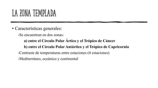 La zona templada
• Características generales:
-Se encuentran en dos zonas:
a) entre el Círculo Polar Ártico y el Trópico de Cáncer
b) entre el Círculo Polar Antártico y el Trópico de Capricornio
-Contraste de temperaturas entre estaciones (4 estaciones)
-Mediterráneo, oceánico y continental
 