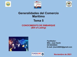 Generalidades del Comercio
Marítimo
Tema 5
CONOCIMIENTO DE EMBARQUE
(Bill of Lading)
Facilitador:
MSc. José Hecht
04140430024
E-mail: jhecht8863@gmail.com
Noviembre de 2021
 