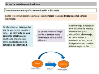 La era de las telecomunicaciones
Telecomunicación significa comunicación a distancia
En las telecomunicaciones actuales los mensajes viajan codificados como señales
eléctricas:
En el emisor, el mensaje (ya 
sea de voz, texto, imagen o 
datos) se convierte en una
corriente eléctrica que 
codifica la información 
como variaciones en su
tensión o su intensidad.
Lo que realmente "viaja" 
desde el emisor hasta 
el receptor es esa señal 
eléctrica.
Cuando llega al receptor, 
éste dispone de medios 
electrónicos para 
decodificar el mensaje, 
es decir, volver a 
convertir en voz, texto, 
imagen o datos, la señal 
eléctrica que recibe.
 