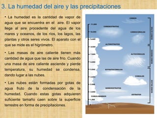3. La humedad del aire y las precipitaciones     La humedad es la cantidad de vapor de agua que se encuentra en el  aire. El vapor llega al aire procedente del agua de los mares y oceanos, de los ríos, los lagos, las plantas y otros seres vivos. El aparato con el que se mide es el higrómetro. Las masas de aire caliente tienen más cantidad de agua que las de aire frío.   Cuando una masa de aire caliente asciende y pierde temperatura, su humedad se condensa, dando lugar a las nubes.  Las nubes están formadas por gotas de agua fruto de la condensación de la humedad. Cuando estas gotas adquieren suficiente tamaño caen sobre la superficie terrestre en forma de precipitaciones. 