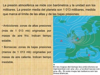    La presión atmosférica se mide con barómetros y la unidad son los milibares. La presión media del planeta son 1 013 milibares, medida que marca el límite de las altas y de las bajas presiones:  Anticiclones: zonas de altas presiones (más de 1 013 mb) originadas por masas de aire frío. Indican tiempo estable. Borrascas: zonas de bajas presiones (menos de 1 013 mb) originadas por masas de aire caliente. Indican tiempo inestable.   